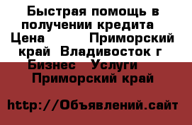 Быстрая помощь в получении кредита › Цена ­ 100 - Приморский край, Владивосток г. Бизнес » Услуги   . Приморский край